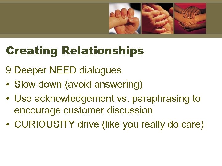 Creating Relationships 9 Deeper NEED dialogues • Slow down (avoid answering) • Use acknowledgement