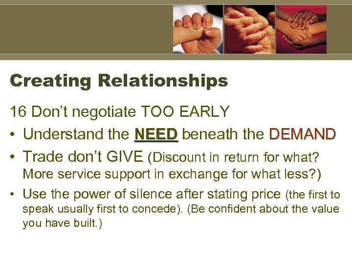 Creating Relationships 16 Don’t negotiate TOO EARLY • Understand the NEED beneath the DEMAND