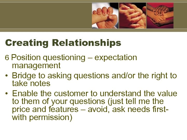 Creating Relationships 6 Position questioning – expectation management • Bridge to asking questions and/or
