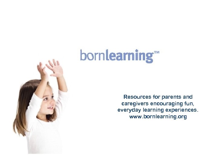 Resources for parents and caregivers encouraging fun, everyday learning experiences. www. bornlearning. org 