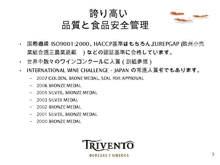 誇り高い 品質と食品安全管理 • 国際機構 ISO 9001: 2000、 HACCP基準はもちろん、 EUREPGAP（ 欧州小売 業組合適正農業規範 ）などの認証基準に合格しています。 • 世界中数々のワインコンクールに入賞（別紙参照）