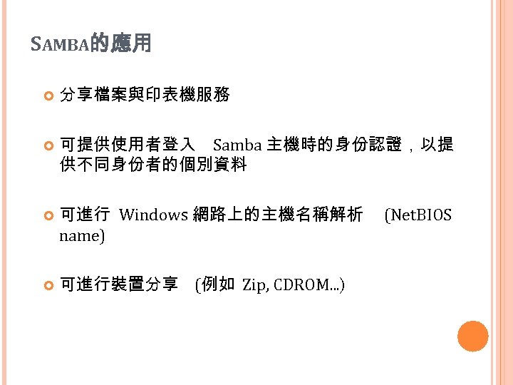 SAMBA的應用 分享檔案與印表機服務 可提供使用者登入 Samba 主機時的身份認證，以提 供不同身份者的個別資料 可進行 Windows 網路上的主機名稱解析 name) 可進行裝置分享 (例如 Zip, CDROM.
