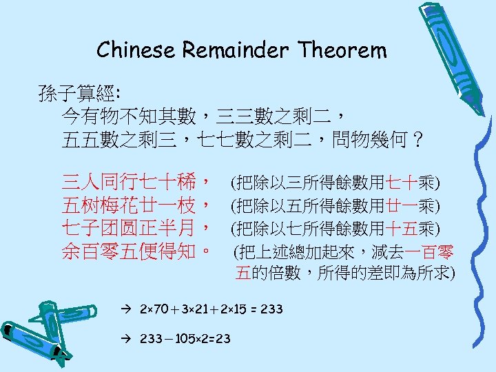 Chinese Remainder Theorem 孫子算經: 今有物不知其數，三三數之剩二， 五五數之剩三，七七數之剩二，問物幾何？ 三人同行七十稀， 五树梅花廿一枝， 七子团圆正半月， 余百零五便得知。 (把除以三所得餘數用七十乘) (把除以五所得餘數用廿一乘) (把除以七所得餘數用十五乘) (把上述總加起來，減去一百零