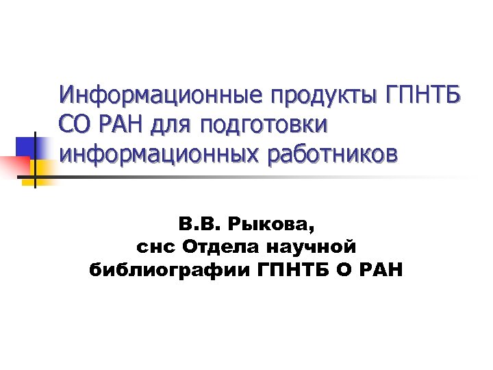 Информационные продукты ГПНТБ СО РАН для подготовки информационных работников В. В. Рыкова, снс Отдела