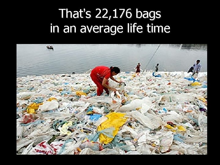 That's 22, 176 bags in an average life time 