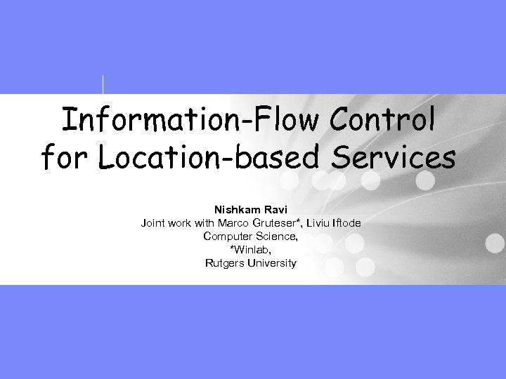 Information-Flow Control for Location-based Services Nishkam Ravi Joint work with Marco Gruteser*, Liviu Iftode