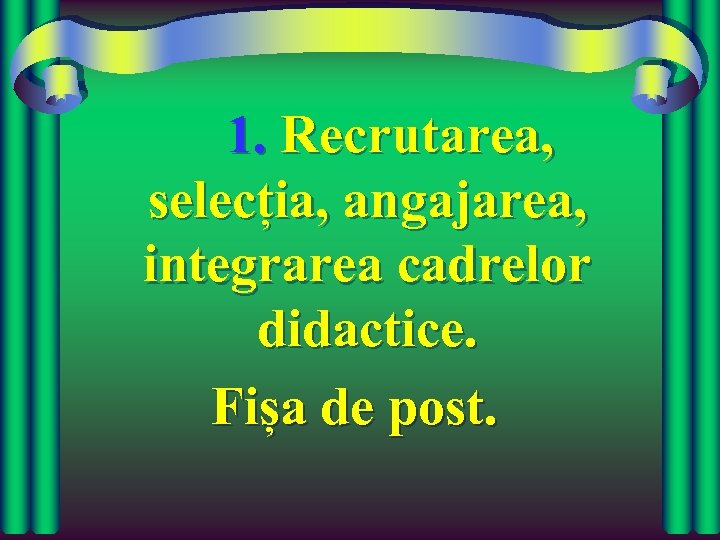 1. Recrutarea, selecția, angajarea, integrarea cadrelor didactice. Fișa de post. 