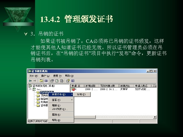 13. 4. 2 管理颁发证书 Ú 3．吊销的证书 如果证书被吊销了，CA必须将已吊销的证书颁发，这样 才能使其他人知道证书已经无效。所以证书管理员必须在吊 销证书后，在“吊销的证书”项目中执行“发布”命令，更新证书 吊销列表。 