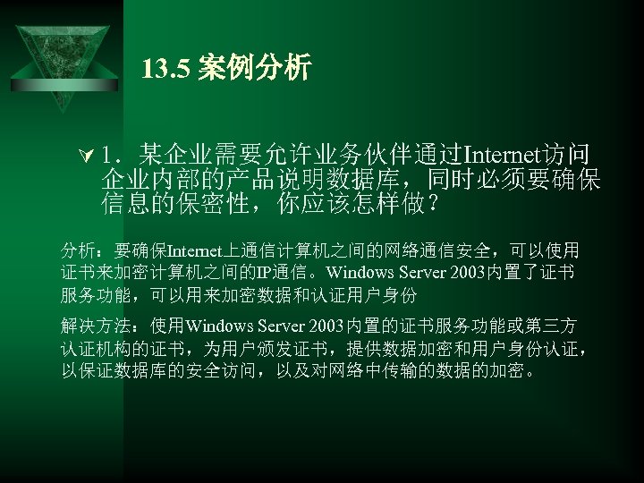 13. 5 案例分析 Ú 1．某企业需要允许业务伙伴通过Internet访问 企业内部的产品说明数据库，同时必须要确保 信息的保密性，你应该怎样做？ 分析：要确保Internet上通信计算机之间的网络通信安全，可以使用 证书来加密计算机之间的IP通信。Windows Server 2003内置了证书 服务功能，可以用来加密数据和认证用户身份 解决方法：使用Windows Server
