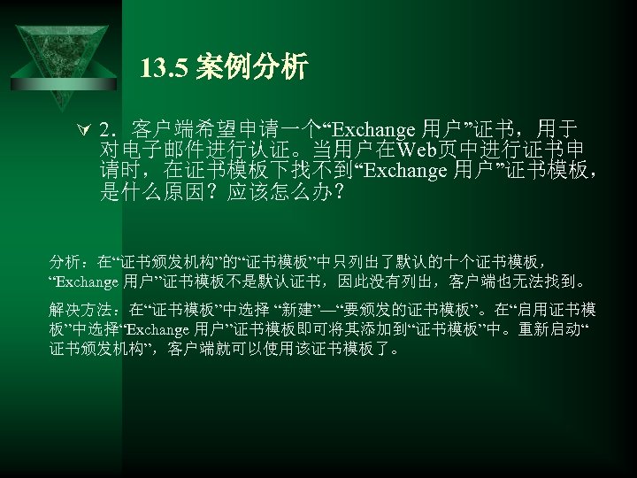 13. 5 案例分析 Ú 2．客户端希望申请一个“Exchange 用户”证书，用于 对电子邮件进行认证。当用户在Web页中进行证书申 请时，在证书模板下找不到“Exchange 用户”证书模板， 是什么原因？应该怎么办？ 分析：在“证书颁发机构”的“证书模板”中只列出了默认的十个证书模板， “Exchange 用户”证书模板不是默认证书，因此没有列出，客户端也无法找到。 解决方法：在“证书模板”中选择