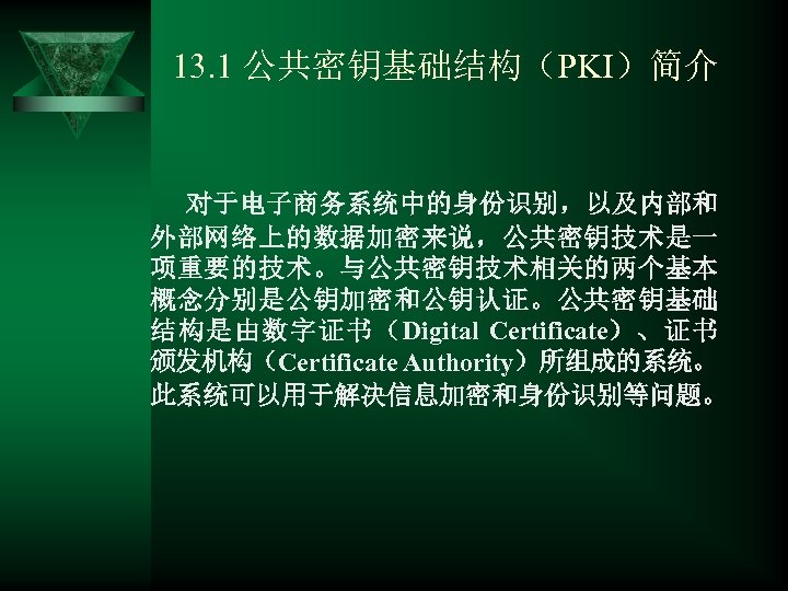 13. 1 公共密钥基础结构（PKI）简介 对于电子商务系统中的身份识别，以及内部和 外部网络上的数据加密来说，公共密钥技术是一 项重要的技术。与公共密钥技术相关的两个基本 概念分别是公钥加密和公钥认证。公共密钥基础 结构是由数字证书（Digital Certificate）、证书 颁发机构（Certificate Authority）所组成的系统。 此系统可以用于解决信息加密和身份识别等问题。 