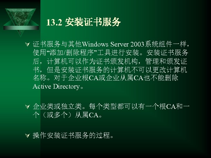 13. 2 安装证书服务 Ú 证书服务与其他Windows Server 2003系统组件一样， 使用“添加/删除程序” 具进行安装。安装证书服务 后，计算机可以作为证书颁发机构，管理和颁发证 书，但是安装证书服务的计算机不可以更改计算机 名称。对于企业根CA或企业从属CA也不能删除 Active Directory。