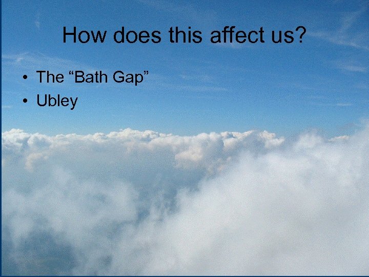 How does this affect us? • The “Bath Gap” • Ubley 