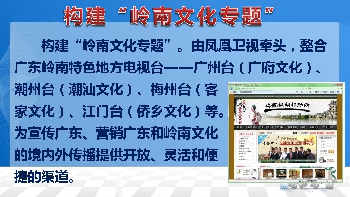 　　构建“岭南文化专题”。由凤凰卫视牵头，整合 广东岭南特色地方电视台——广州台（广府文化）、 潮州台（潮汕文化）、梅州台（客 家文化）、江门台（侨乡文化）等。 为宣传广东、营销广东和岭南文化 的境内外传播提供开放、灵活和便 捷的渠道。 