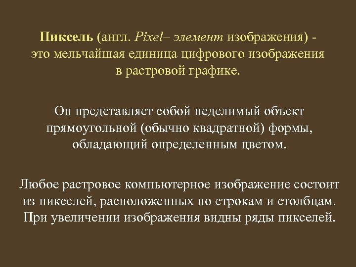 Пиксель (англ. Pixel– элемент изображения) это мельчайшая единица цифрового изображения в растровой графике. Он