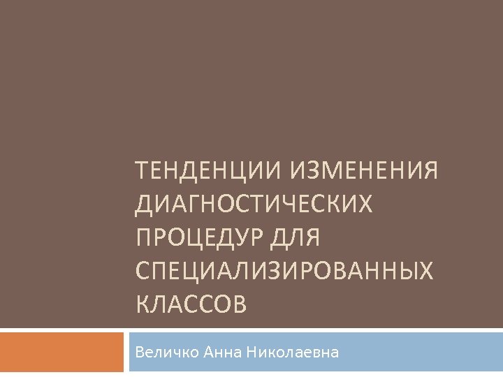 ТЕНДЕНЦИИ ИЗМЕНЕНИЯ ДИАГНОСТИЧЕСКИХ ПРОЦЕДУР ДЛЯ СПЕЦИАЛИЗИРОВАННЫХ КЛАССОВ Величко Анна Николаевна 