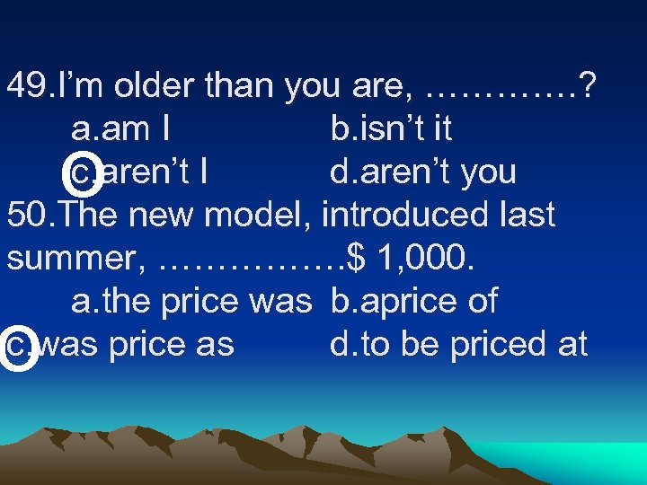 49. I’m older than you are, …………. ? a. am I b. isn’t it