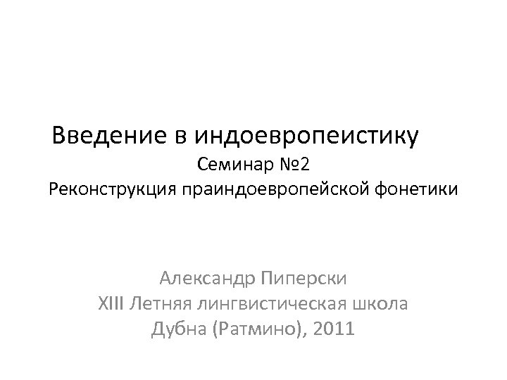 Введение в индоевропеистику Семинар № 2 Реконструкция праиндоевропейской фонетики Александр Пиперски XIII Летняя лингвистическая