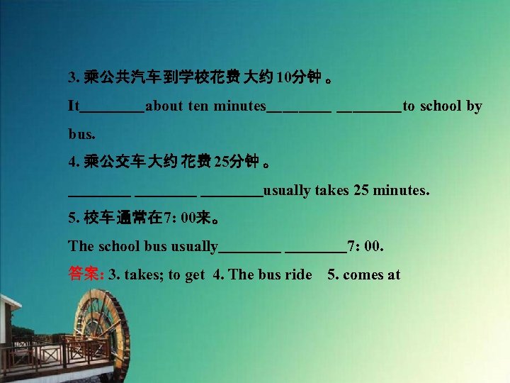 3. 乘公共汽车 到学校花费 大约 10分钟 。 It　　　　about ten minutes　　　　to school by bus. 4. 乘公交车