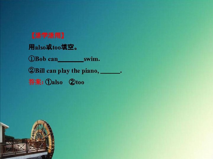 【活学活用】 用also或too填空。 ①Bob can　　　　swim. ②Bill can play the piano, 　　　. 答案: ①also　②too 