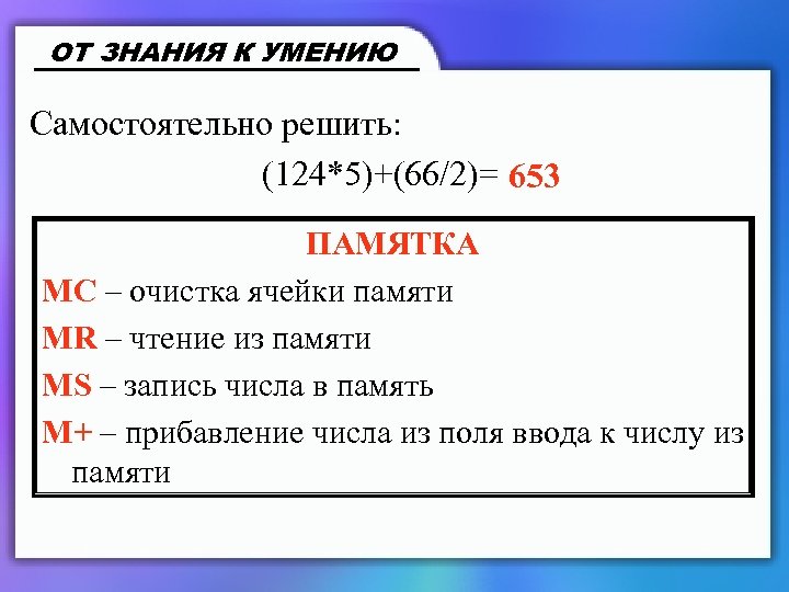 ОТ ЗНАНИЯ К УМЕНИЮ Самостоятельно решить: (124*5)+(66/2)= 653 ПАМЯТКА MC – очистка ячейки памяти