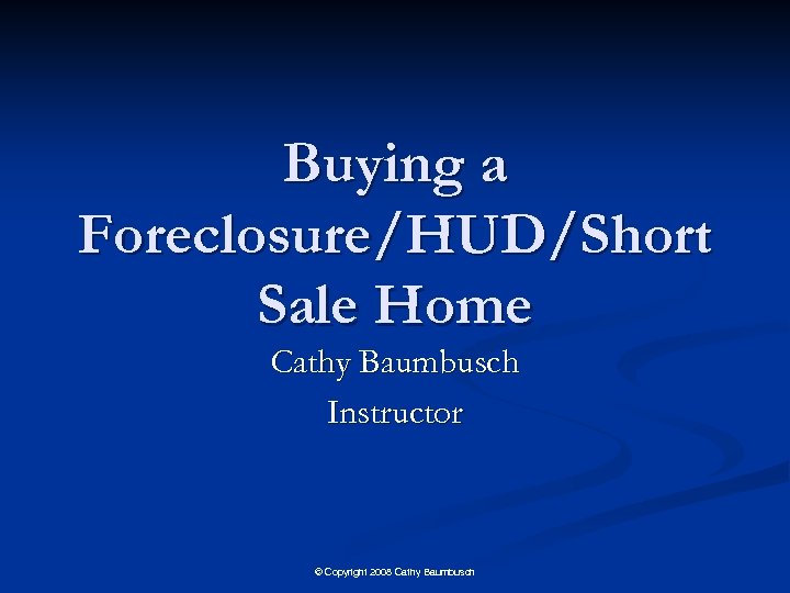 Buying a Foreclosure/HUD/Short Sale Home Cathy Baumbusch Instructor © Copyright 2008 Cathy Baumbusch 