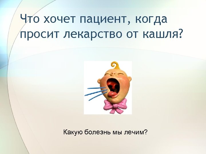 Что хочет пациент, когда просит лекарство от кашля? Какую болезнь мы лечим? 