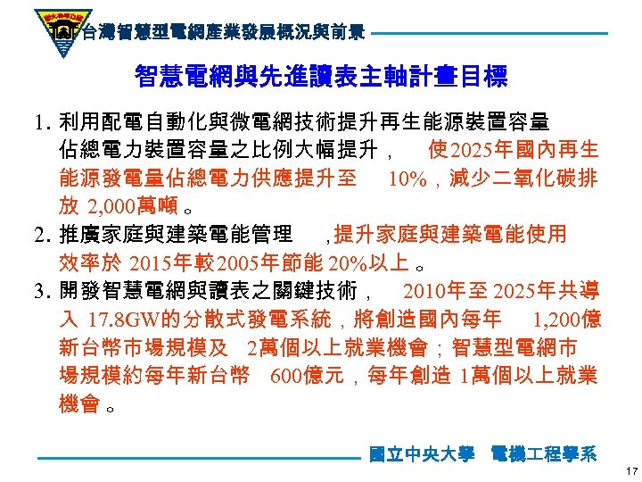 台灣智慧型電網產業發展概況與前景 智慧電網與先進讀表主軸計畫目標 1. 利用配電自動化與微電網技術提升再生能源裝置容量 佔總電力裝置容量之比例大幅提升， 使 2025年國內再生 能源發電量佔總電力供應提升至 10%，減少二氧化碳排 放 2, 000萬噸 。 2.