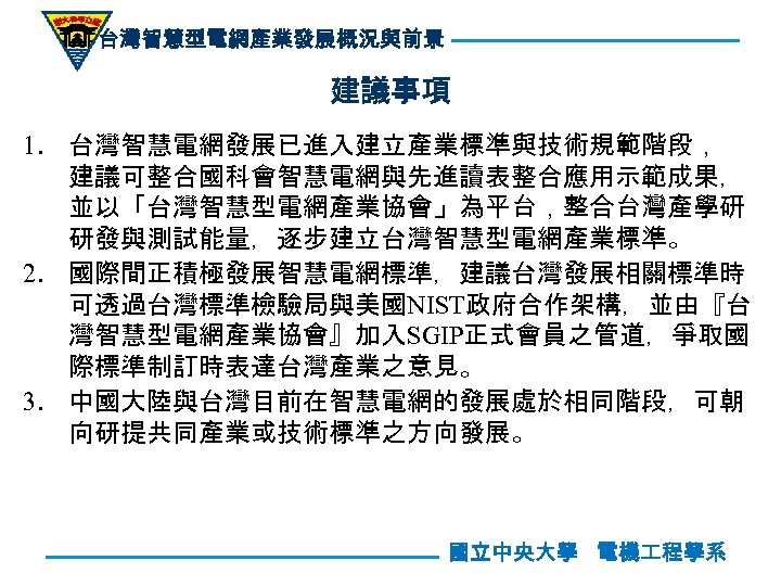 台灣智慧型電網產業發展概況與前景 建議事項 1. 台灣智慧電網發展已進入建立產業標準與技術規範階段， 建議可整合國科會智慧電網與先進讀表整合應用示範成果， 並以「台灣智慧型電網產業協會」為平台，整合台灣產學研 研發與測試能量，逐步建立台灣智慧型電網產業標準。 2. 國際間正積極發展智慧電網標準，建議台灣發展相關標準時 可透過台灣標準檢驗局與美國NIST政府合作架構，並由『台 灣智慧型電網產業協會』加入SGIP正式會員之管道，爭取國 際標準制訂時表達台灣產業之意見。 3. 中國大陸與台灣目前在智慧電網的發展處於相同階段，可朝