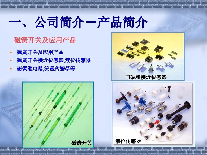 一、公司简介－产品简介 磁簧开关及应用产品 § 磁簧开关接近传感器, 液位传感器 § 磁簧继电器, 流量传感器等 门磁和接近传感器 磁簧开关 液位传感器 