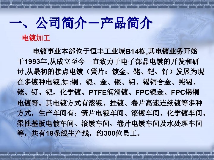 一、公司简介－产品简介 电镀加 电镀事业本部位于恒丰 业城B 14栋, 其电镀业务开始 于1993年, 从成立至今一直致力于电子部品电镀的开发和研 讨, 从最初的接点电镀（簧片：镀金、铑、钯、钌）发展为现 在多镀种电镀, 如: 铜、镍、金、银、钼、锡铜合金、纯锡、 铑、钌、钯，化学镀、PTFE润滑镀、FPC镍金、FPC锡铜