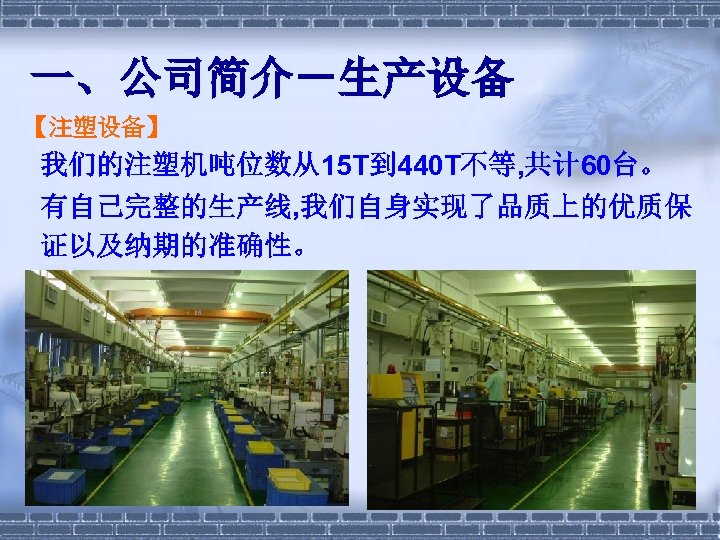 一、公司简介－生产设备 【注塑设备】 我们的注塑机吨位数从15 T到 440 T不等, 共计 60台。 有自己完整的生产线, 我们自身实现了品质上的优质保 证以及纳期的准确性。 