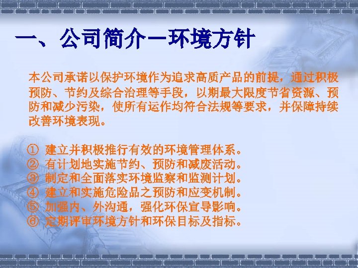 一、公司简介－环境方针 本公司承诺以保护环境作为追求高质产品的前提，通过积极 预防、节约及综合治理等手段，以期最大限度节省资源、预 防和减少污染，使所有运作均符合法规等要求，并保障持续 改善环境表现。 ① ② ③ ④ ⑤ ⑥ 建立并积极推行有效的环境管理体系。 有计划地实施节约、预防和减废活动。 制定和全面落实环境监察和监测计划。