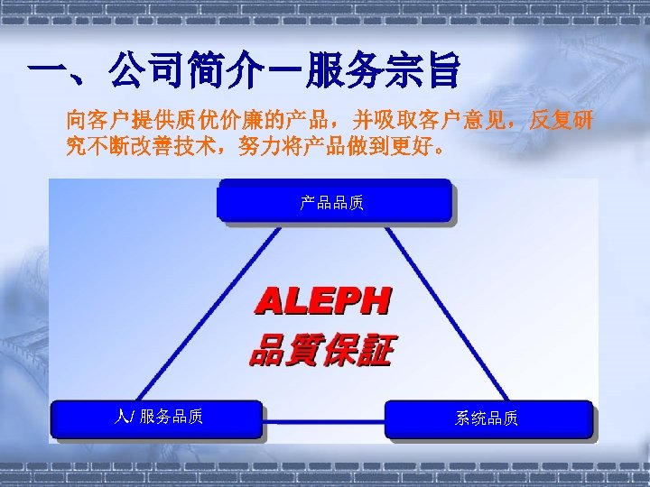 一、公司简介－服务宗旨 向客户提供质优价廉的产品，并吸取客户意见，反复研 究不断改善技术，努力将产品做到更好。 产品品质 人/ 服务品质 系统品质 