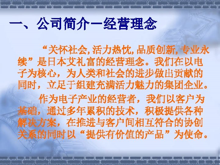 一、公司简介－经营理念 　　　“关怀社会, 活力热忱, 品质创新, 专业永 续”是日本艾礼富的经营理念。我们在以电 子为核心，为人类和社会的进步做出贡献的 同时，立足于组建充满活力魅力的集团企业。 　　作为电子产业的经营者，我们以客户为 基础，通过多年累积的技术，积极提供各种 解决方案，在推进与客户间相互符合的协创 关系的同时以“提供有价值的产品”为使命。 