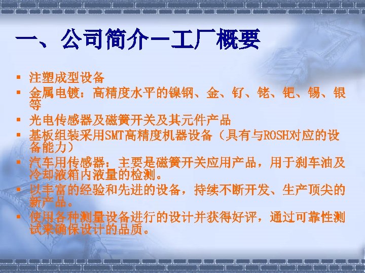 一、公司简介－ 厂概要 § 注塑成型设备 § 金属电镀：高精度水平的镍钢、金、钌、铑、钯、锡、银 等 § 光电传感器及磁簧开关及其元件产品 § 基板组装采用SMT高精度机器设备（具有与ROSH对应的设 备能力） § 汽车用传感器：主要是磁簧开关应用产品，用于刹车油及