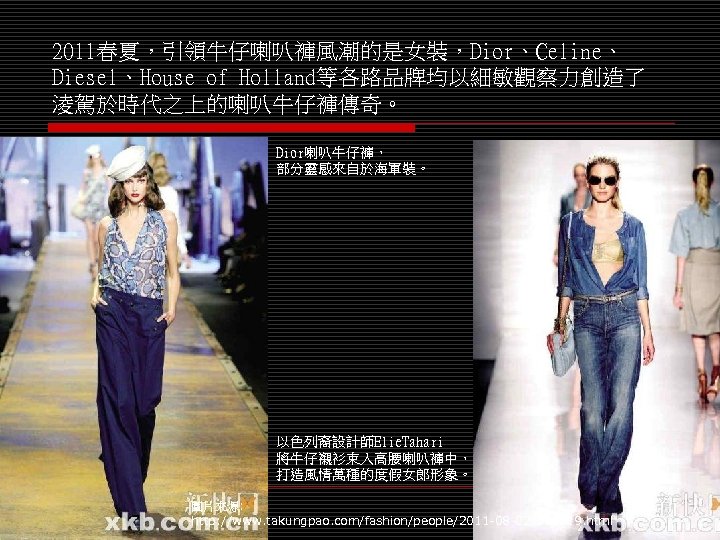 2011春夏，引領牛仔喇叭褲風潮的是女裝，Dior、Celine、 Diesel、House of Holland等各路品牌均以細敏觀察力創造了 淩駕於時代之上的喇叭牛仔褲傳奇。 Dior喇叭牛仔褲， 部分靈感來自於海軍裝。 以色列裔設計師Elie. Tahari 將牛仔襯衫束入高腰喇叭褲中， 打造風情萬種的度假女郎形象。 圖片來源: http: //www.