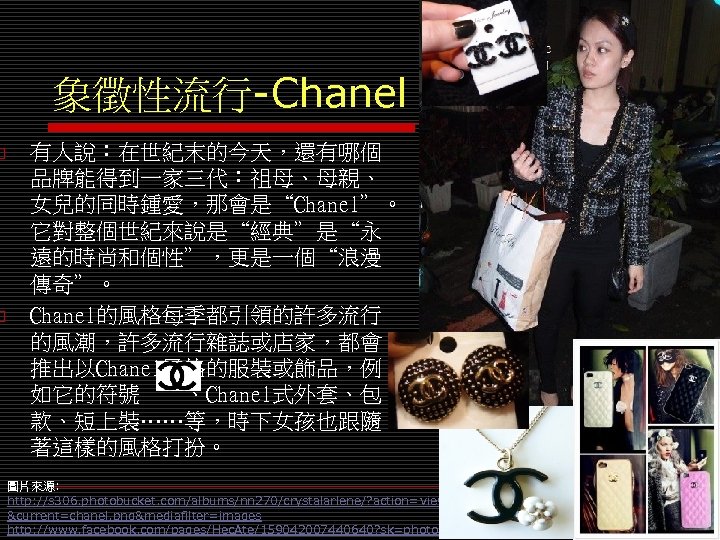 o o 象徵性流行-Chanel 有人說：在世紀末的今天，還有哪個 品牌能得到一家三代：祖母、母親、 女兒的同時鍾愛，那會是“Chanel”。 它對整個世紀來說是“經典”是“永 遠的時尚和個性”，更是一個“浪漫 傳奇”。 Chanel的風格每季都引領的許多流行 的風潮，許多流行雜誌或店家，都會 推出以Chanel風格的服裝或飾品，例 如它的符號　　、Chanel式外套、包 款、短上裝……等，時下女孩也跟隨