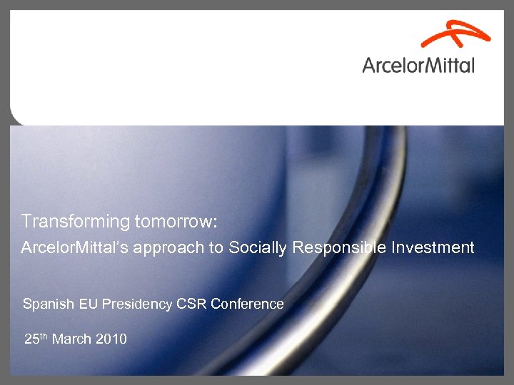 Transforming tomorrow: Arcelor. Mittal’s approach to Socially Responsible Investment Spanish EU Presidency CSR Conference