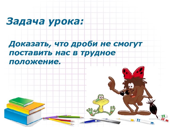 Задача урока: Доказать, что дроби не смогут поставить нас в трудное положение. 