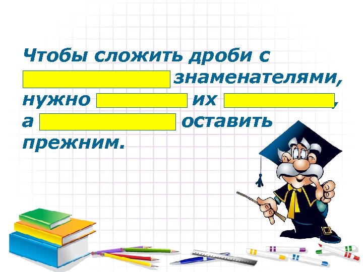 Чтобы сложить дроби с одинаковыми знаменателями, нужно сложить их числители, а знаменатель оставить прежним.