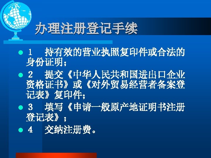 办理注册登记手续 l １　持有效的营业执照复印件或合法的 身份证明； l ２　提交《中华人民共和国进出口企业 资格证书》或《对外贸易经营者备案登 记表》复印件； l ３　填写《申请一般原产地证明书注册 登记表》； l ４　交纳注册费。 