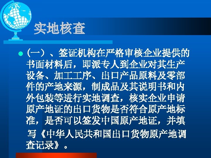 实地核查 l (一）、签证机构在严格审核企业提供的 书面材料后，即派专人到企业对其生产 设备、加 序、出口产品原料及零部 件的产地来源，制成品及其说明书和内 外包装等进行实地调查，核实企业申请 原产地证的出口货物是否符合原产地标 准，是否可以签发中国原产地证，并填 写《中华人民共和国出口货物原产地调 查记录》。 