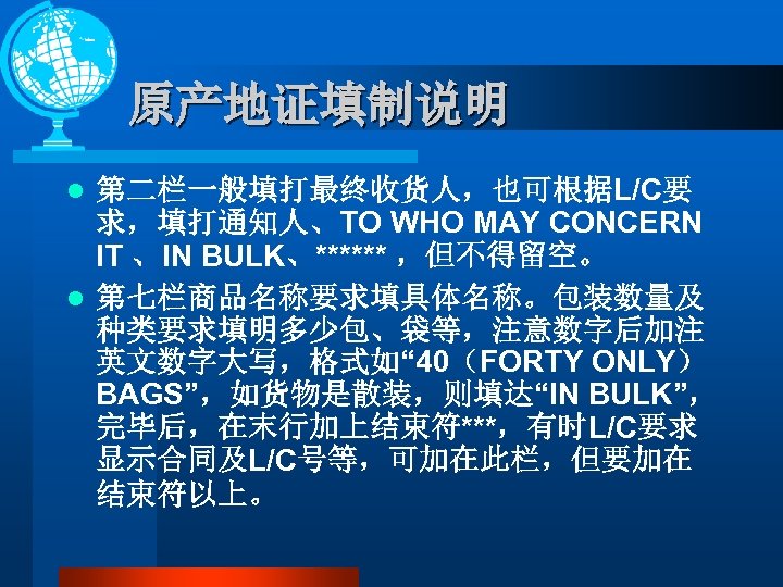 原产地证填制说明 第二栏一般填打最终收货人，也可根据L/C要 求，填打通知人、TO WHO MAY CONCERN IT 、IN BULK、****** ，但不得留空。 l 第七栏商品名称要求填具体名称。包装数量及 种类要求填明多少包、袋等，注意数字后加注 英文数字大写，格式如“