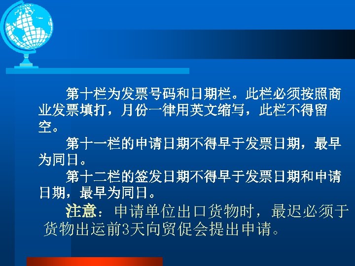 第十栏为发票号码和日期栏。此栏必须按照商 业发票填打，月份一律用英文缩写，此栏不得留 空。 第十一栏的申请日期不得早于发票日期，最早 为同日。 第十二栏的签发日期不得早于发票日期和申请 日期，最早为同日。 注意：申请单位出口货物时，最迟必须于 货物出运前3天向贸促会提出申请。 