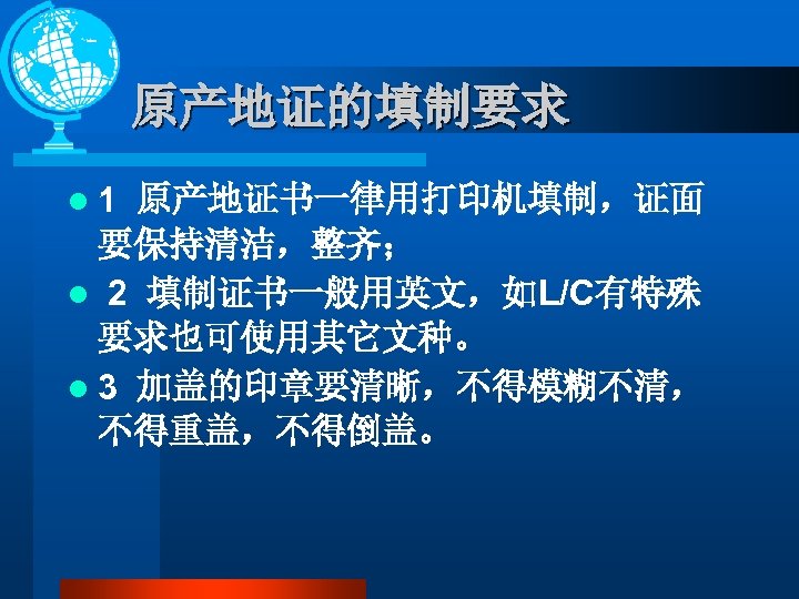 原产地证的填制要求 l 1 原产地证书一律用打印机填制，证面 要保持清洁，整齐； l 2 填制证书一般用英文，如L/C有特殊 要求也可使用其它文种。 l 3 加盖的印章要清晰，不得模糊不清， 不得重盖，不得倒盖。 