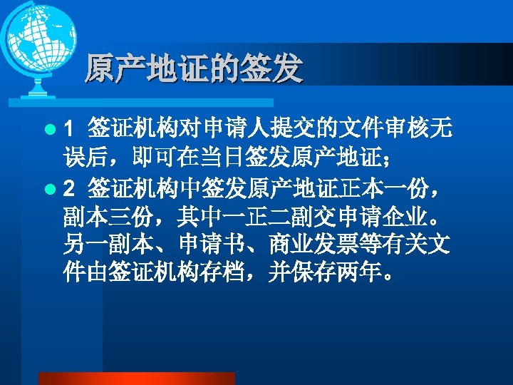 原产地证的签发 l 1 签证机构对申请人提交的文件审核无 误后，即可在当日签发原产地证； l 2 签证机构中签发原产地证正本一份， 副本三份，其中一正二副交申请企业。 另一副本、申请书、商业发票等有关文 件由签证机构存档，并保存两年。 