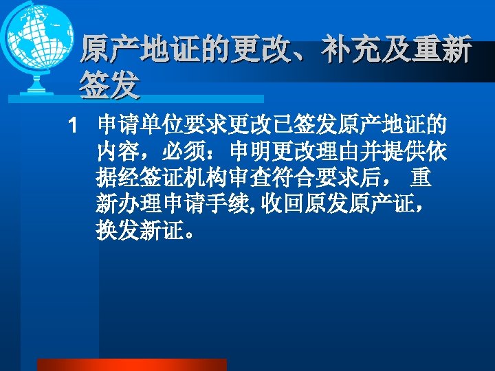 原产地证的更改、补充及重新 签发 1 申请单位要求更改已签发原产地证的 内容，必须：申明更改理由并提供依 据经签证机构审查符合要求后， 重 新办理申请手续, 收回原发原产证， 换发新证。 