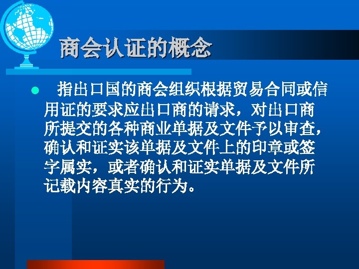 商会认证的概念 l 指出口国的商会组织根据贸易合同或信 用证的要求应出口商的请求，对出口商 所提交的各种商业单据及文件予以审查， 确认和证实该单据及文件上的印章或签 字属实，或者确认和证实单据及文件所 记载内容真实的行为。 