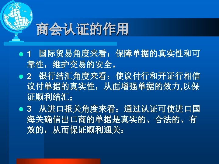 商会认证的作用 1 国际贸易角度来看：保障单据的真实性和可 靠性，维护交易的安全。 l 2 银行结汇角度来看：使议付行和开证行相信 议付单据的真实性，从面增强单据的效力, 以保 证顺利结汇； l 3 从进口报关角度来看：通过认证可使进口国 海关确信出口商的单据是真实的、合法的、有